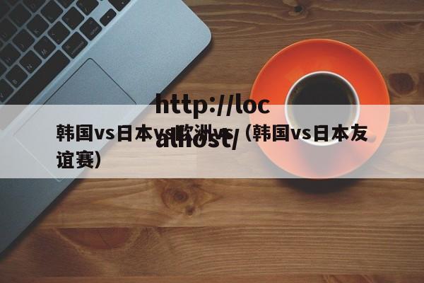 韩国vs日本vs欧洲vs(韩国vs日本友谊赛)